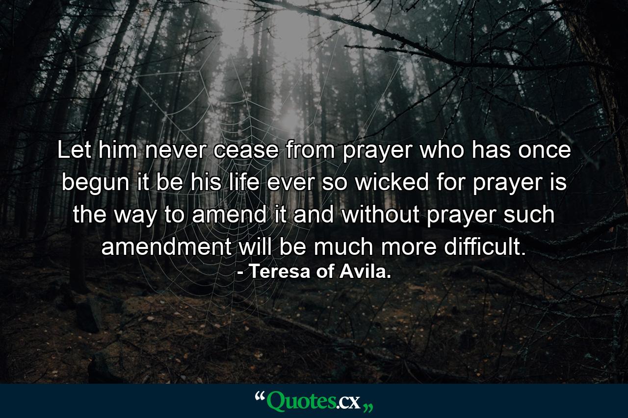 Let him never cease from prayer who has once begun it  be his life ever so wicked  for prayer is the way to amend it  and without prayer such amendment will be much more difficult. - Quote by Teresa of Avila.