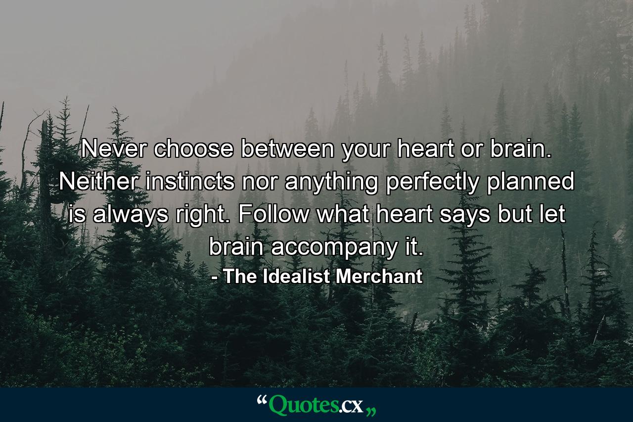 Never choose between your heart or brain. Neither instincts nor anything perfectly planned is always right. Follow what heart says but let brain accompany it. - Quote by The Idealist Merchant