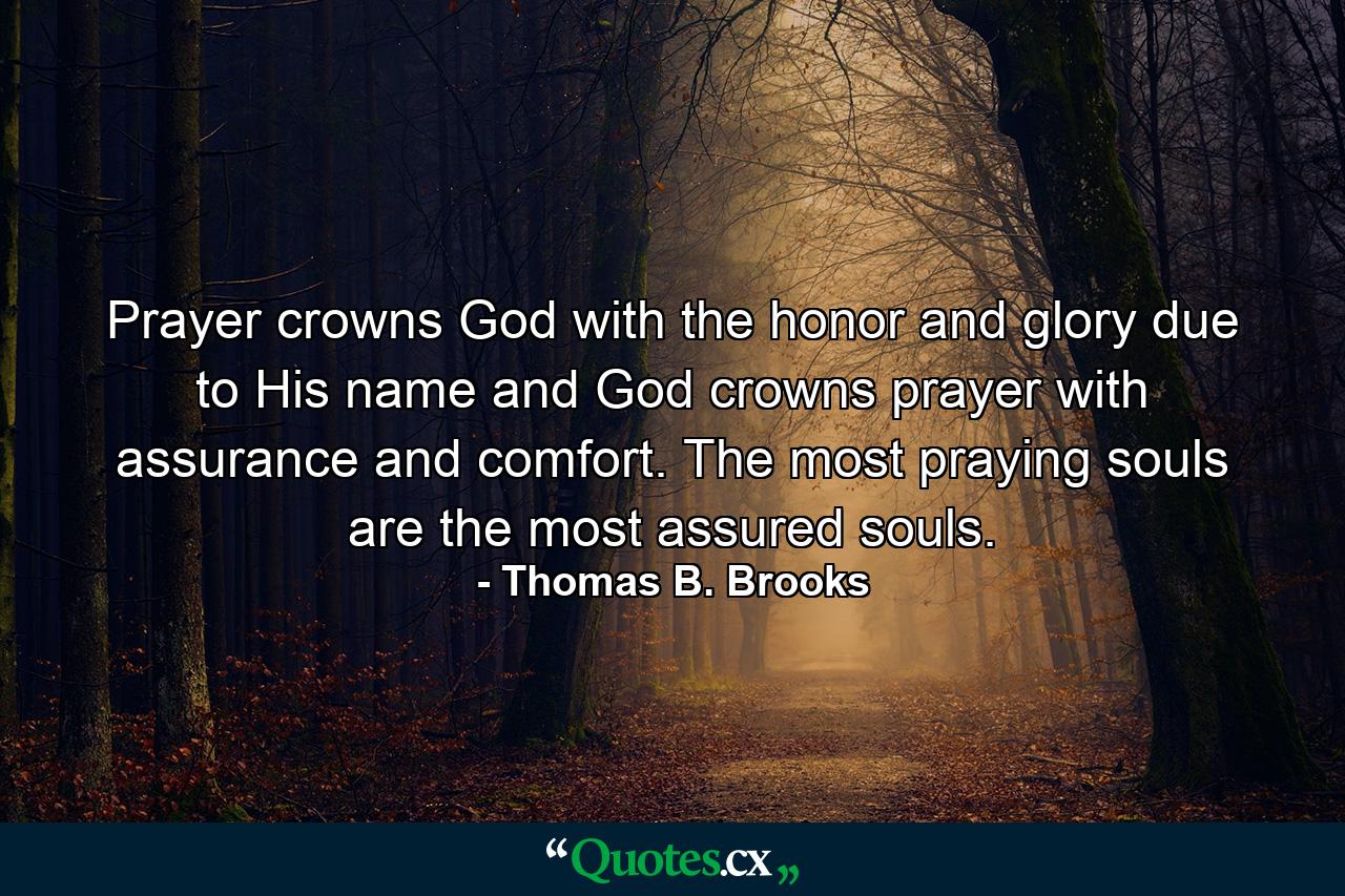 Prayer crowns God with the honor and glory due to His name  and God crowns prayer with assurance and comfort. The most praying souls are the most assured souls. - Quote by Thomas B. Brooks