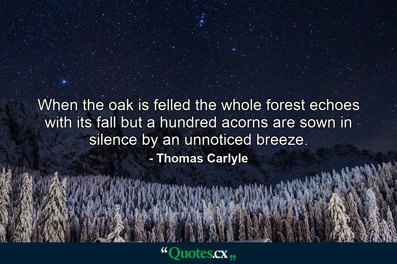 When the oak is felled the whole forest echoes with its fall  but a hundred acorns are sown in silence by an unnoticed breeze. - Quote by Thomas Carlyle