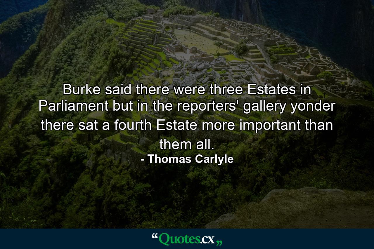 Burke said there were three Estates in Parliament  but in the reporters' gallery yonder  there sat a fourth Estate more important than them all. - Quote by Thomas Carlyle