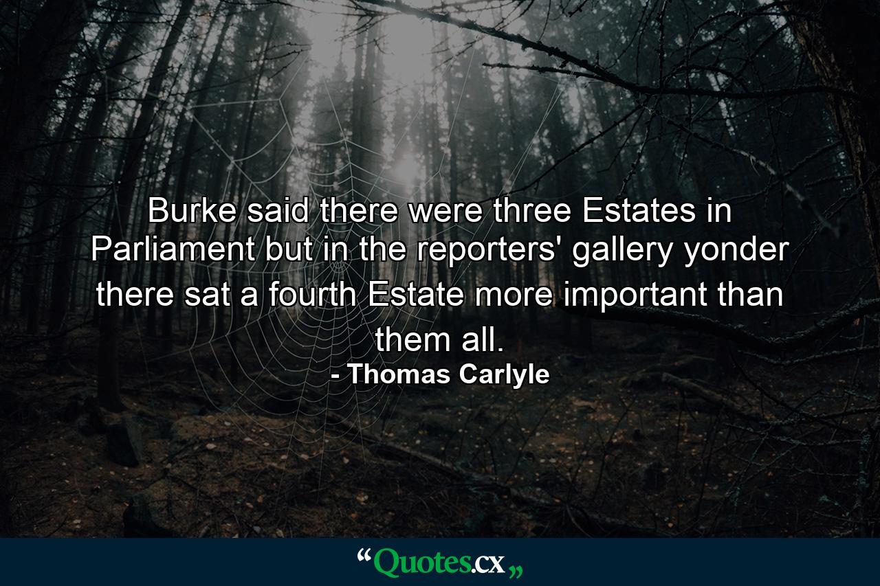 Burke said there were three Estates in Parliament  but in the reporters' gallery yonder  there sat a fourth Estate more important than them all. - Quote by Thomas Carlyle