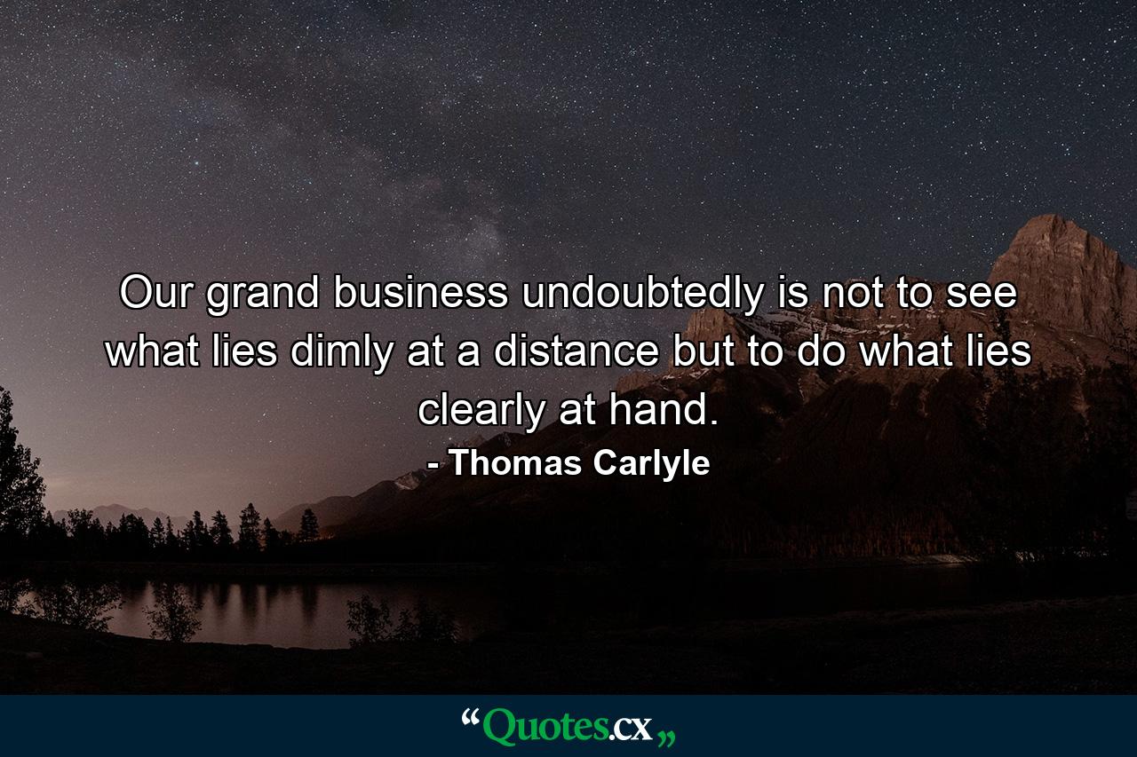 Our grand business undoubtedly is not to see what lies dimly at a distance but to do what lies clearly at hand. - Quote by Thomas Carlyle