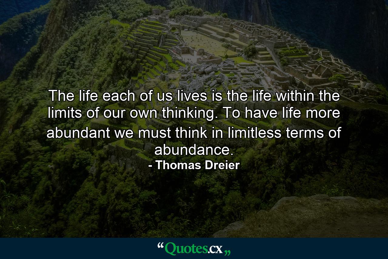 The life each of us lives is the life within the limits of our own thinking. To have life more abundant  we must think in limitless terms of abundance. - Quote by Thomas Dreier