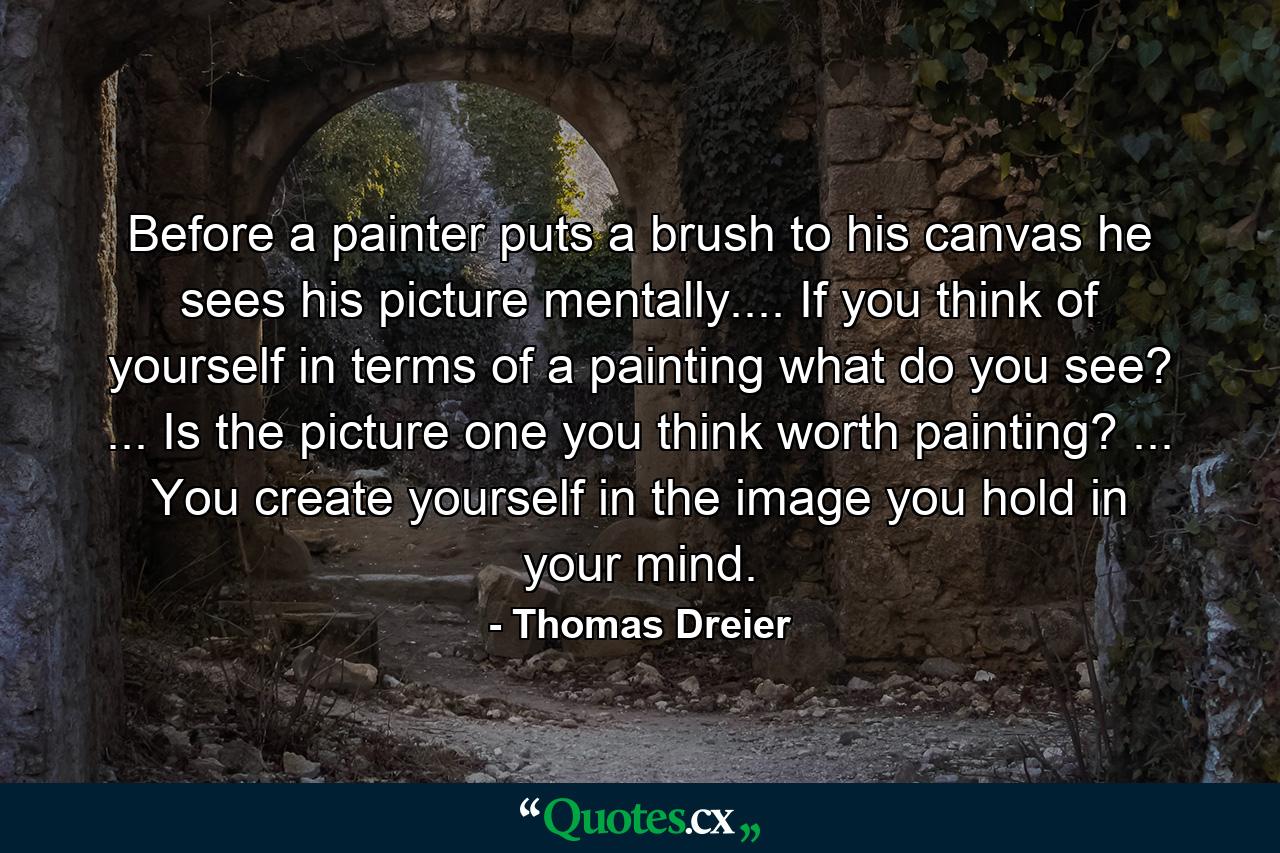 Before a painter puts a brush to his canvas he sees his picture mentally.... If you think of yourself in terms of a painting  what do you see? ... Is the picture one you think worth painting? ... You create yourself in the image you hold in your mind. - Quote by Thomas Dreier