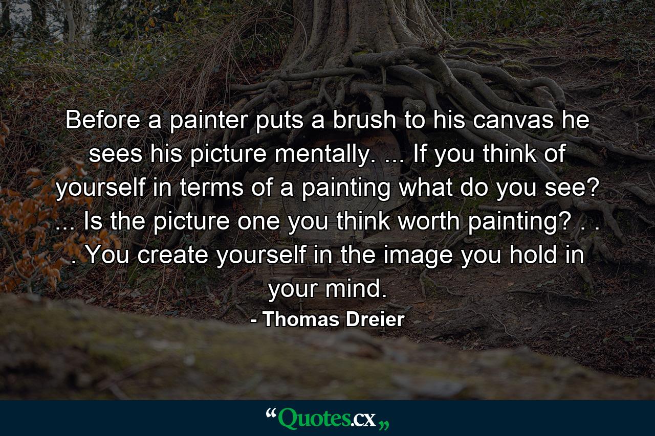 Before a painter puts a brush to his canvas he sees his picture mentally. ... If you think of yourself in terms of a painting  what do you see? ... Is the picture one you think worth painting? . . . You create yourself in the image you hold in your mind. - Quote by Thomas Dreier