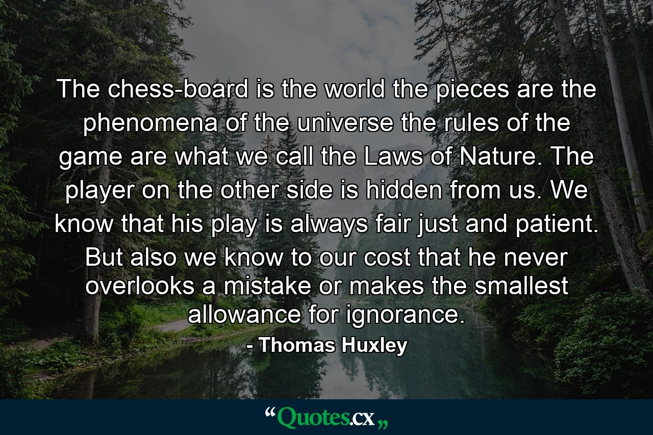 The chess-board is the world  the pieces are the phenomena of the universe  the rules of the game are what we call the Laws of Nature. The player on the other side is hidden from us. We know that his play is always fair  just and patient. But also we know  to our cost  that he never overlooks a mistake  or makes the smallest allowance for ignorance. - Quote by Thomas Huxley