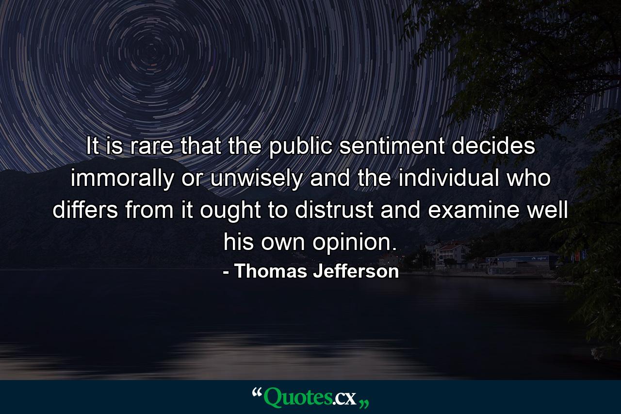 It is rare that the public sentiment decides immorally or unwisely  and the individual who differs from it ought to distrust and examine well his own opinion. - Quote by Thomas Jefferson