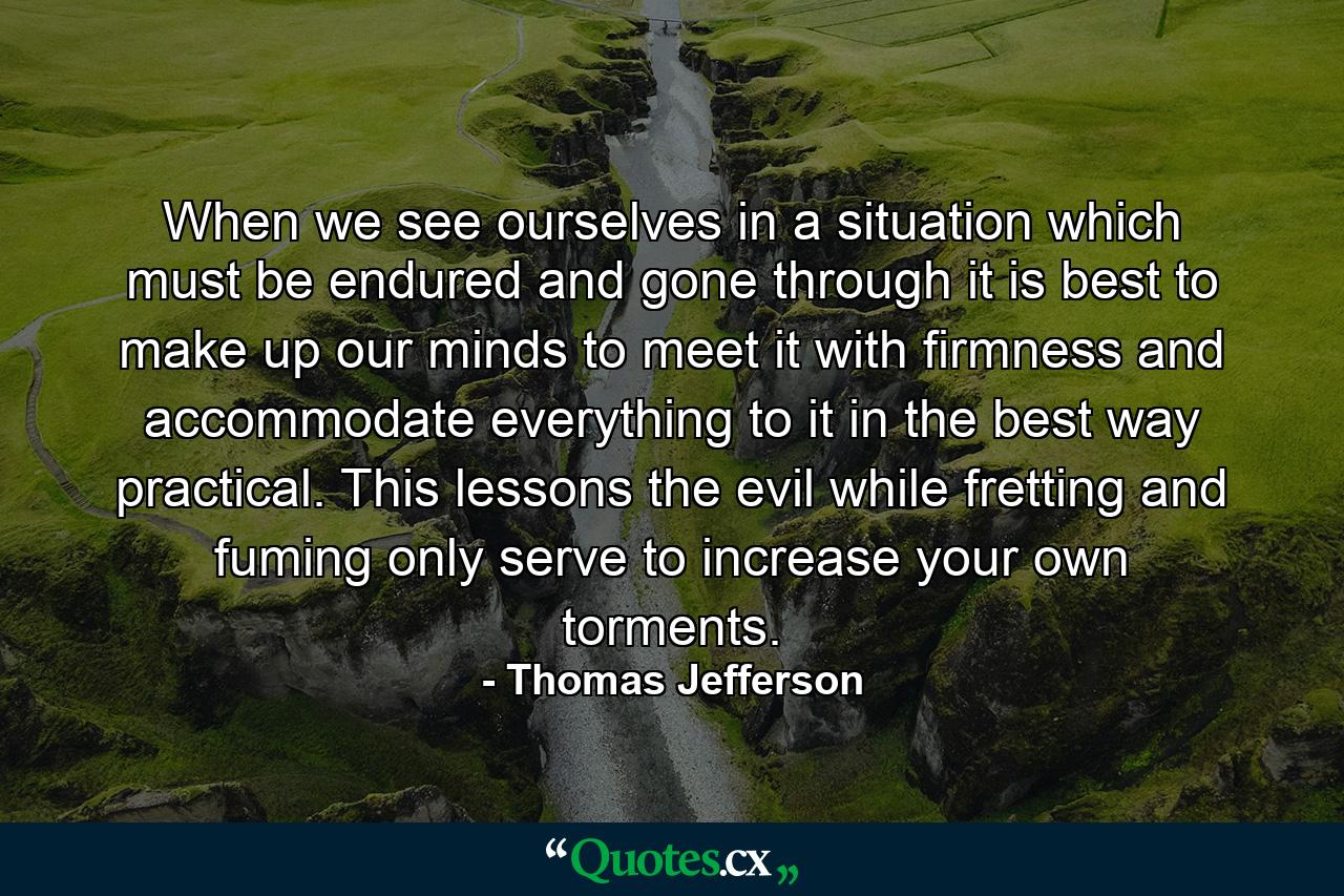 When we see ourselves in a situation which must be endured and gone through  it is best to make up our minds to meet it with firmness  and accommodate everything to it in the best way practical. This lessons the evil  while fretting and fuming only serve to increase your own torments. - Quote by Thomas Jefferson