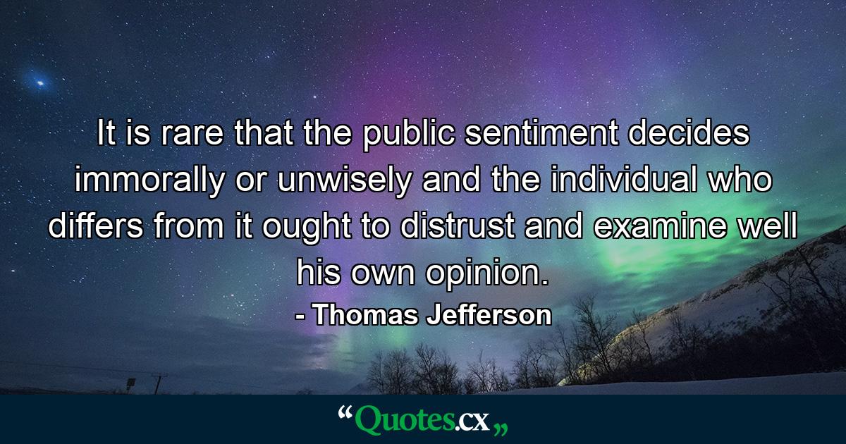 It is rare that the public sentiment decides immorally or unwisely  and the individual who differs from it ought to distrust and examine well his own opinion. - Quote by Thomas Jefferson