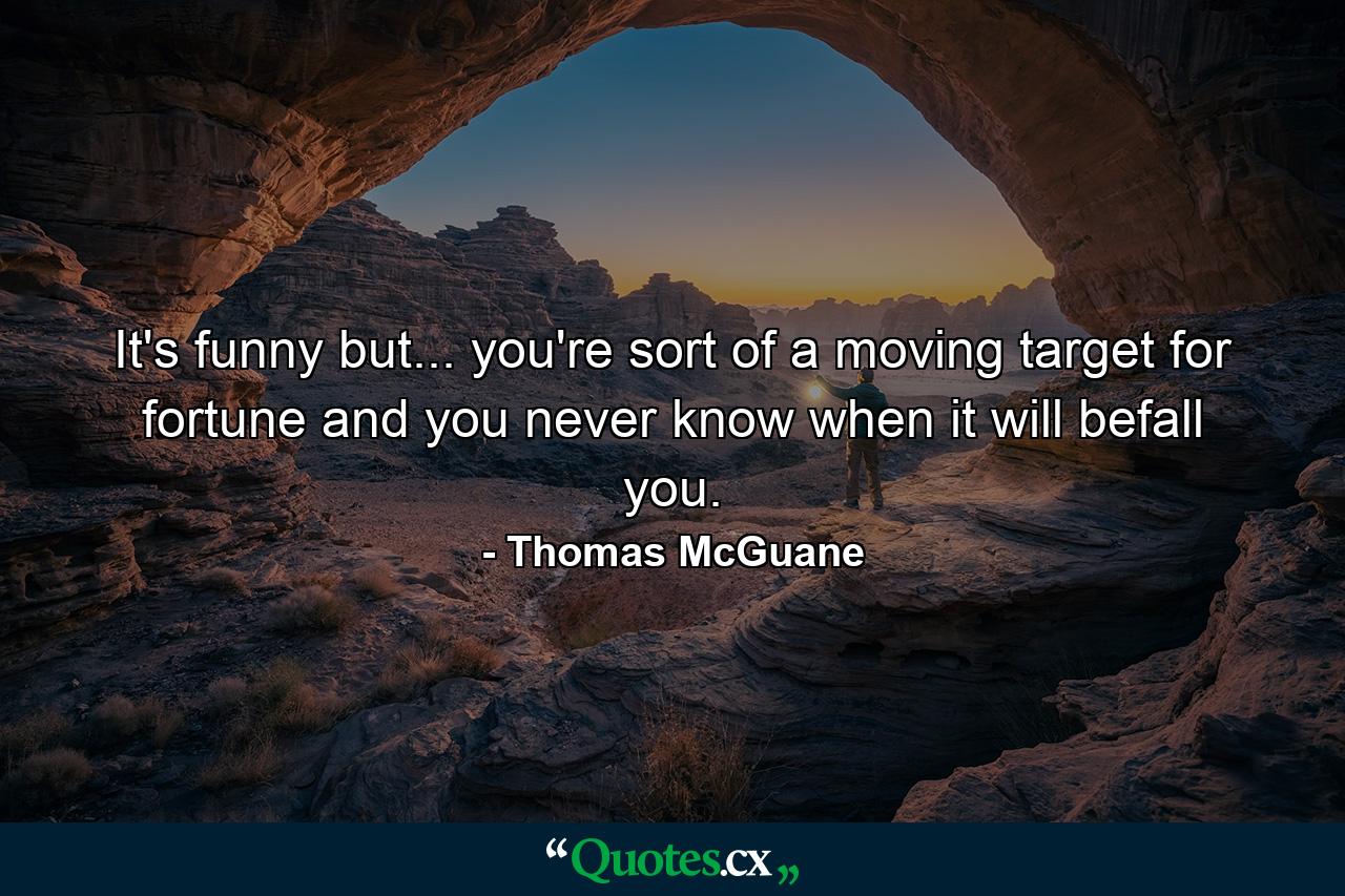 It's funny  but... you're sort of a moving target for fortune  and you never know when it will befall you. - Quote by Thomas McGuane