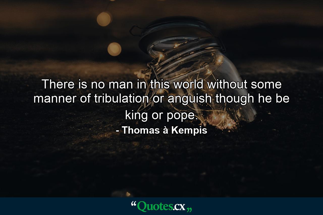 There is no man in this world without some manner of tribulation or anguish  though he be king or pope. - Quote by Thomas à Kempis