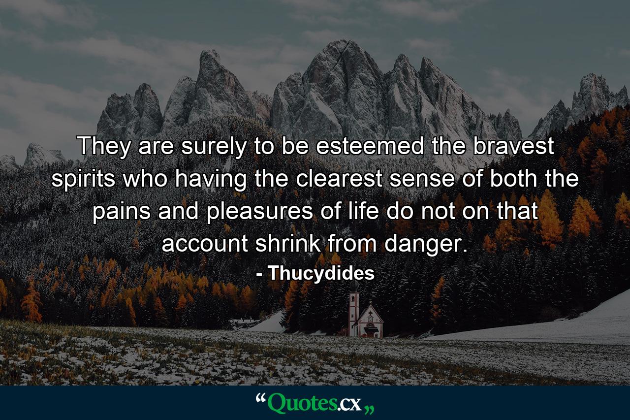 They are surely to be esteemed the bravest spirits who  having the clearest sense of both the pains and pleasures of life  do not on that account shrink from danger. - Quote by Thucydides