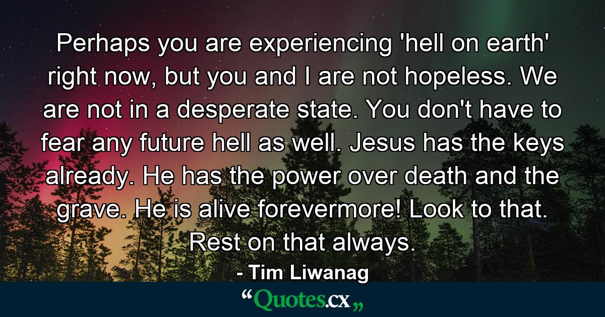 Perhaps you are experiencing 'hell on earth' right now, but you and I are not hopeless. We are not in a desperate state. You don't have to fear any future hell as well. Jesus has the keys already. He has the power over death and the grave. He is alive forevermore! Look to that. Rest on that always. - Quote by Tim Liwanag