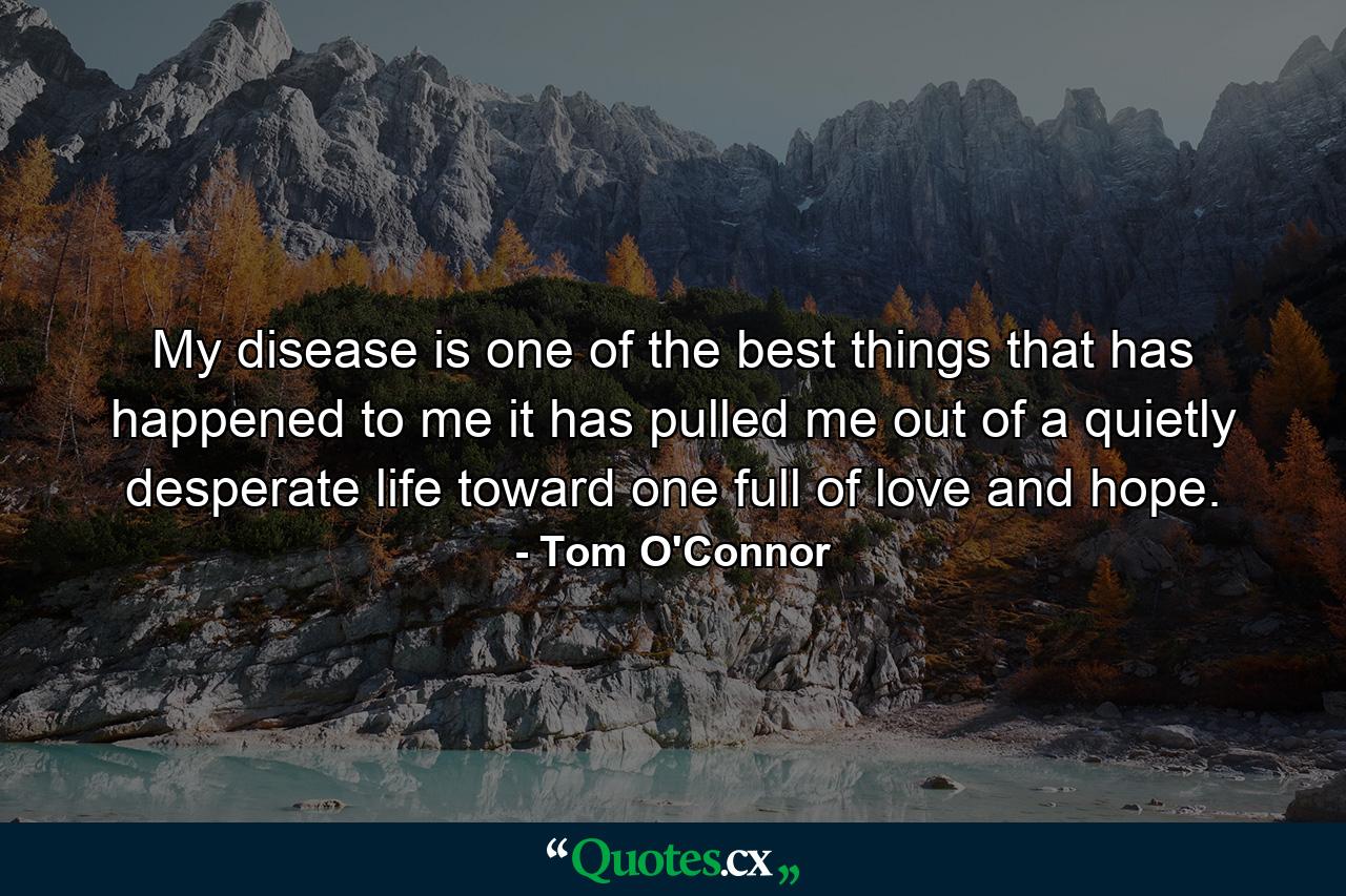 My disease is one of the best things that has happened to me  it has pulled me out of a quietly desperate life toward one full of love and hope. - Quote by Tom O'Connor