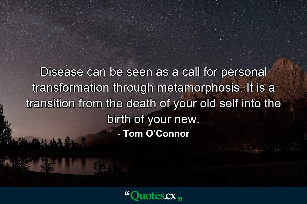 Disease can be seen as a call for personal transformation through metamorphosis. It is a transition from the death of your old self into the birth of your new. - Quote by Tom O'Connor