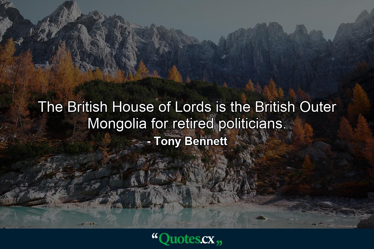 The British House of Lords is the British Outer Mongolia for retired politicians. - Quote by Tony Bennett