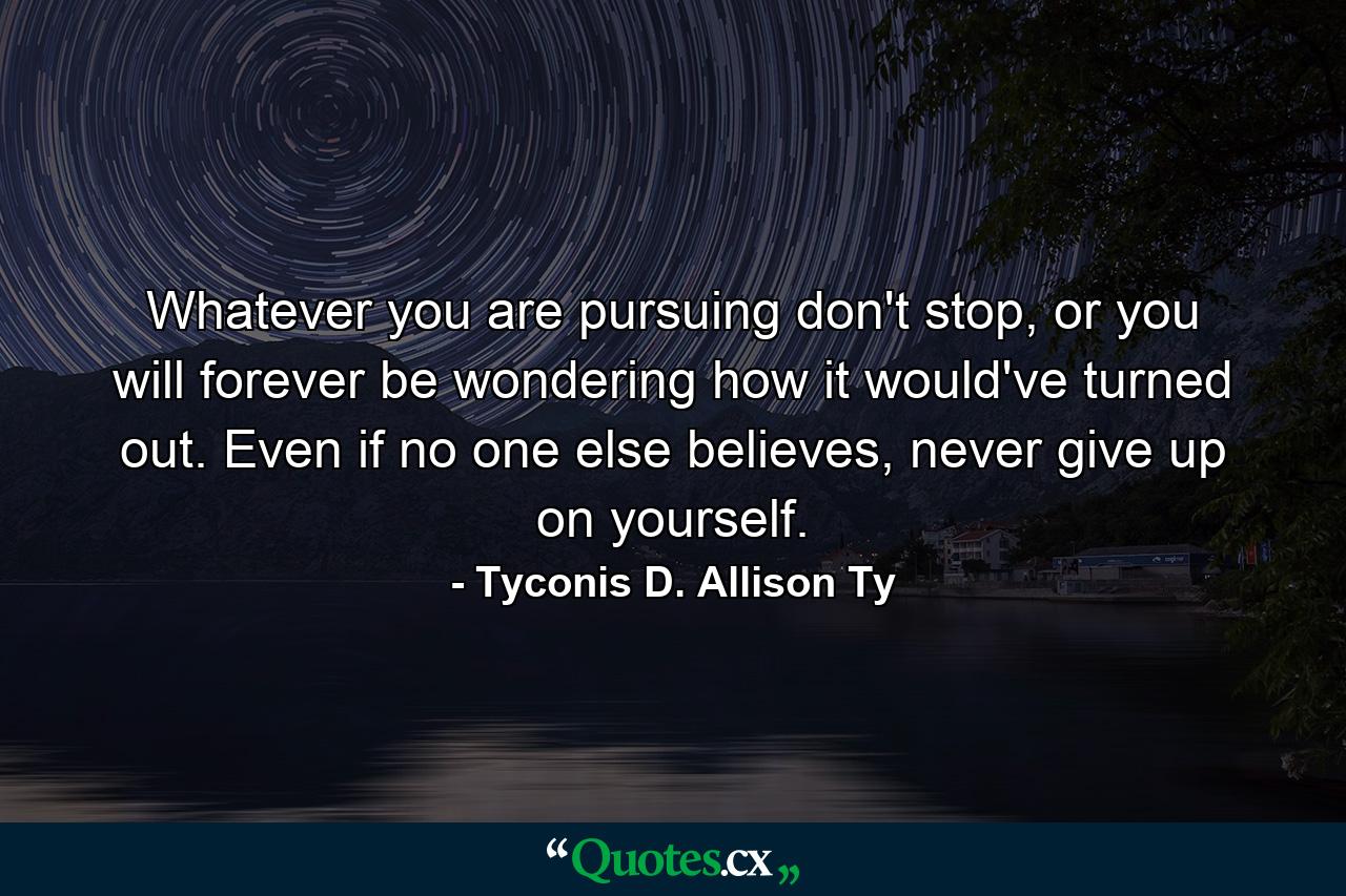 Whatever you are pursuing don't stop, or you will forever be wondering how it would've turned out. Even if no one else believes, never give up on yourself. - Quote by Tyconis D. Allison Ty