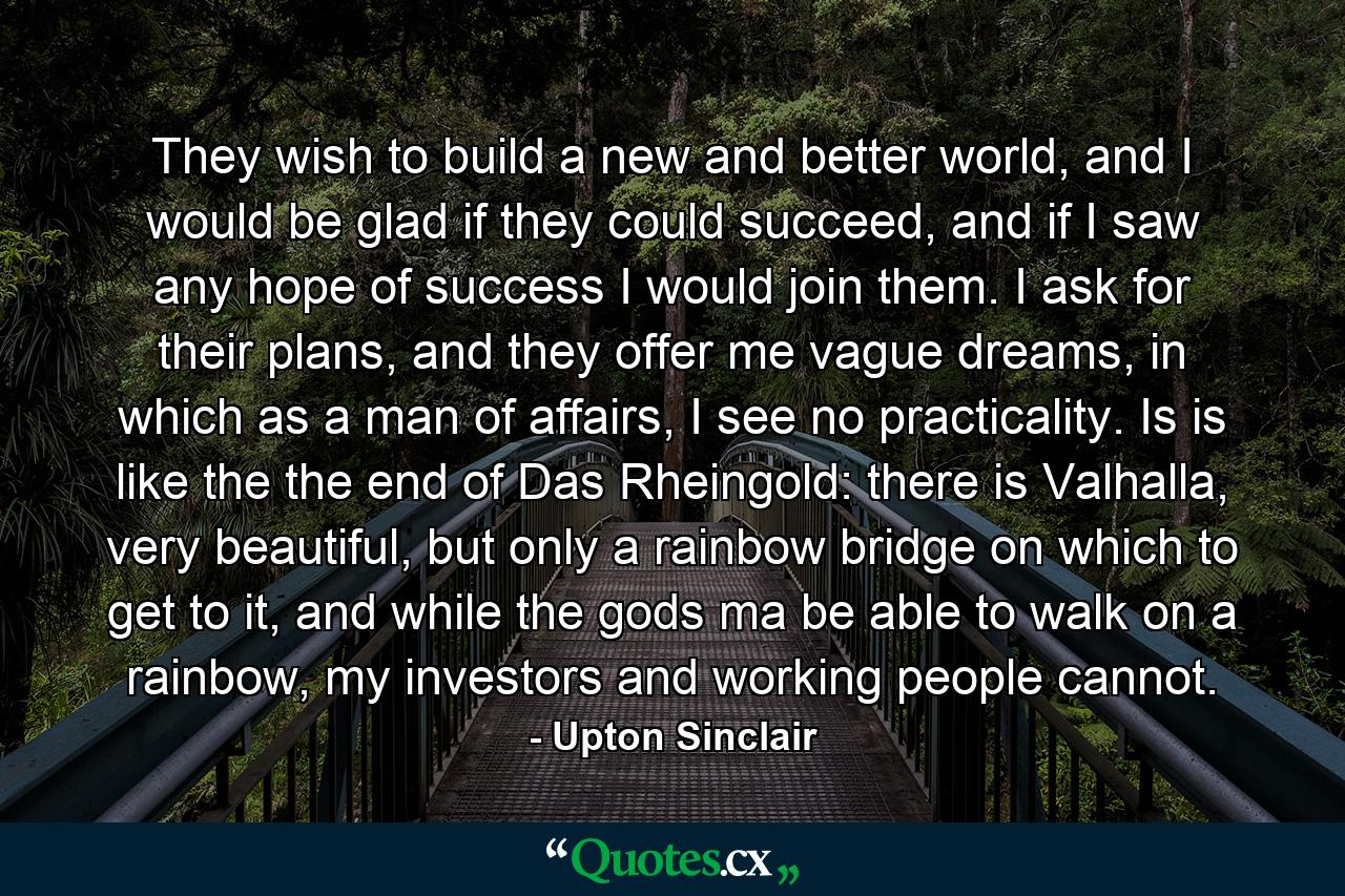 They wish to build a new and better world, and I would be glad if they could succeed, and if I saw any hope of success I would join them. I ask for their plans, and they offer me vague dreams, in which as a man of affairs, I see no practicality. Is is like the the end of Das Rheingold: there is Valhalla, very beautiful, but only a rainbow bridge on which to get to it, and while the gods ma be able to walk on a rainbow, my investors and working people cannot. - Quote by Upton Sinclair