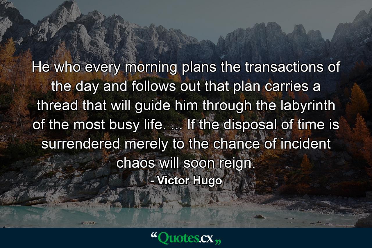 He who every morning plans the transactions of the day and follows out that plan carries a thread that will guide him through the labyrinth of the most busy life. ... If the disposal of time is surrendered merely to the chance of incident  chaos will soon reign. - Quote by Victor Hugo