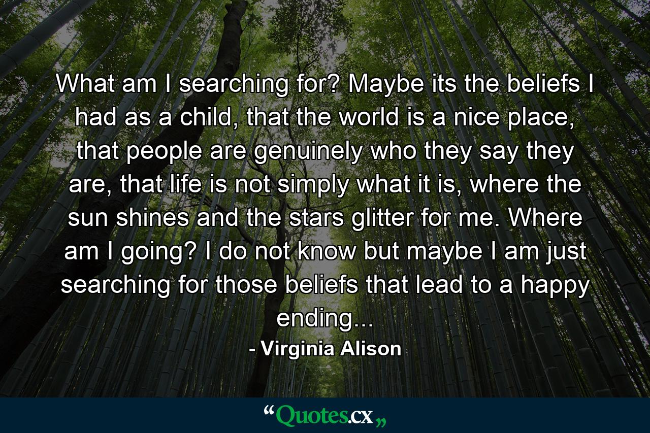 What am I searching for? Maybe its the beliefs I had as a child, that the world is a nice place, that people are genuinely who they say they are, that life is not simply what it is, where the sun shines and the stars glitter for me. Where am I going? I do not know but maybe I am just searching for those beliefs that lead to a happy ending... - Quote by Virginia Alison