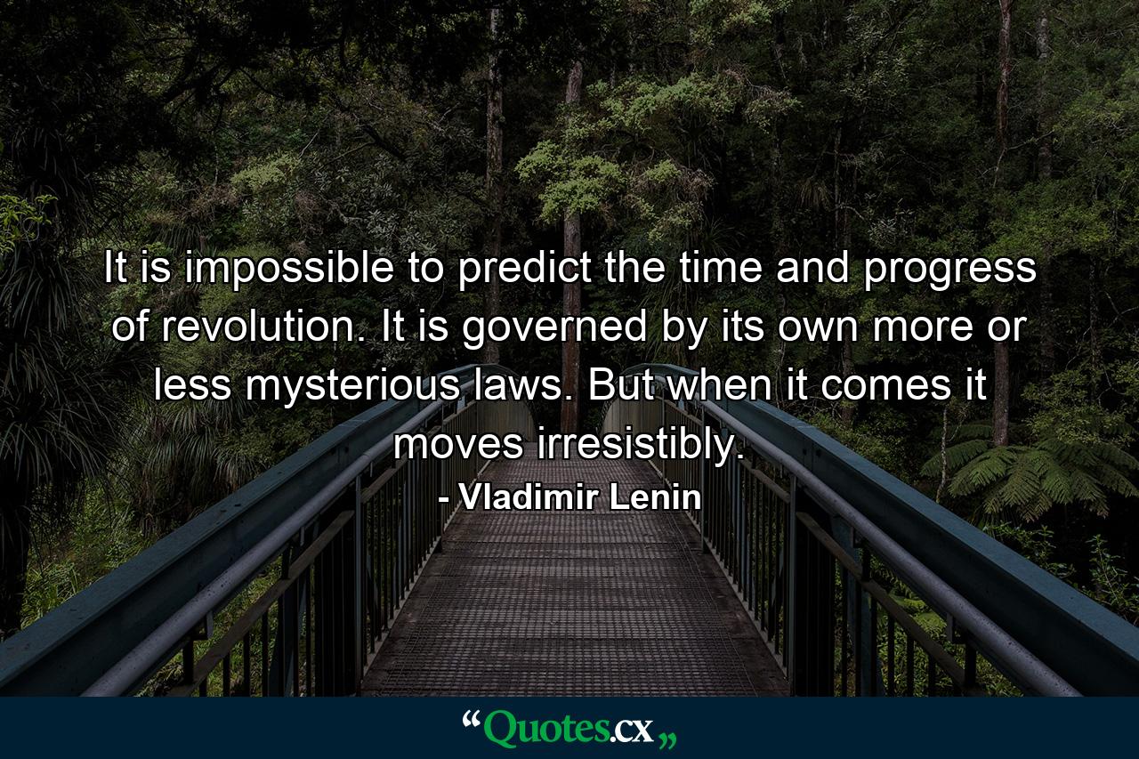 It is impossible to predict the time and progress of revolution. It is governed by its own more or less mysterious laws. But when it comes it moves irresistibly. - Quote by Vladimir Lenin