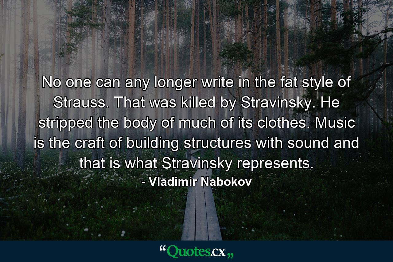 No one can any longer write in the fat style of Strauss. That was killed by Stravinsky. He stripped the body of much of its clothes. Music is the craft of building structures with sound and that is what Stravinsky represents. - Quote by Vladimir Nabokov