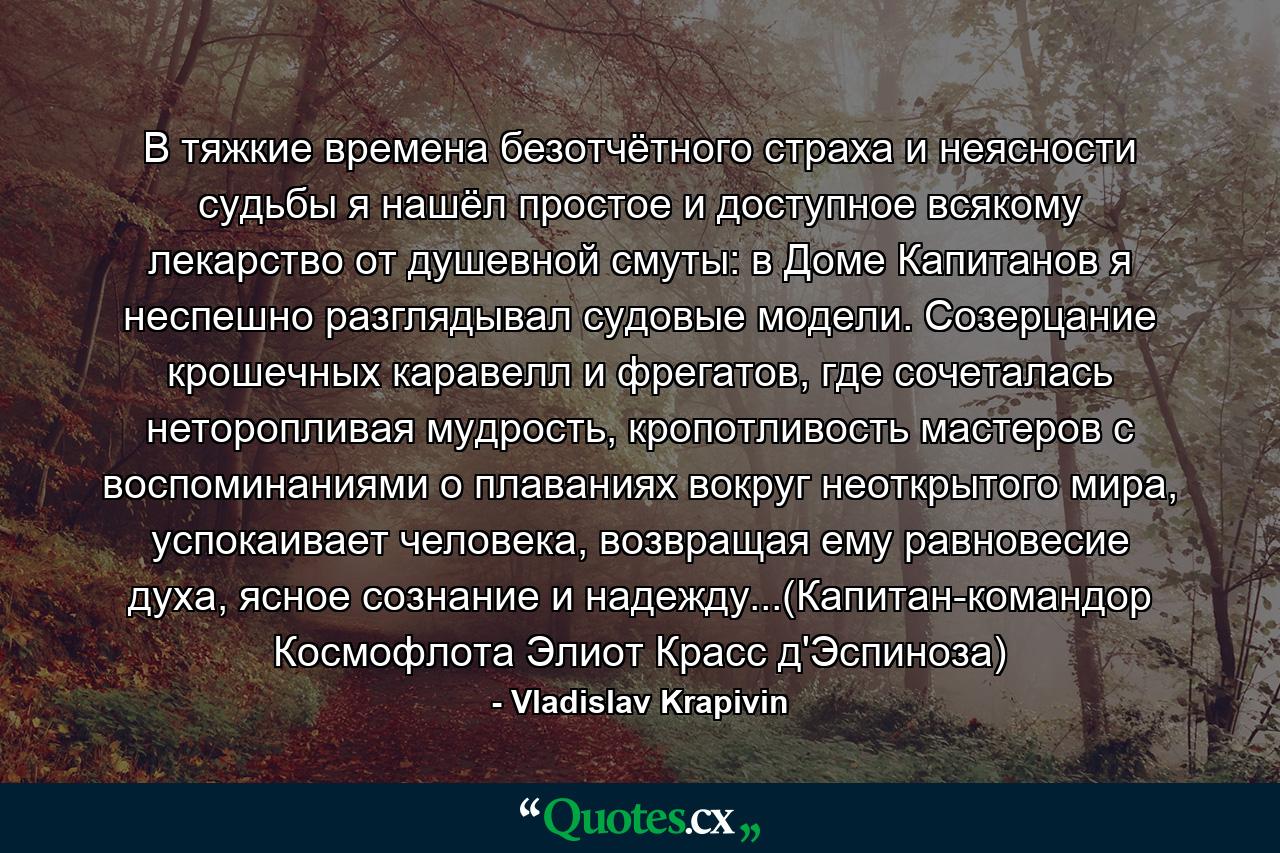 В тяжкие времена безотчётного страха и неясности судьбы я нашёл простое и доступное всякому лекарство от душевной смуты: в Доме Капитанов я неспешно разглядывал судовые модели. Созерцание крошечных каравелл и фрегатов, где сочеталась неторопливая мудрость, кропотливость мастеров с воспоминаниями о плаваниях вокруг неоткрытого мира, успокаивает человека, возвращая ему равновесие духа, ясное сознание и надежду...(Капитан-командор Космофлота Элиот Красс д'Эспиноза) - Quote by Vladislav Krapivin