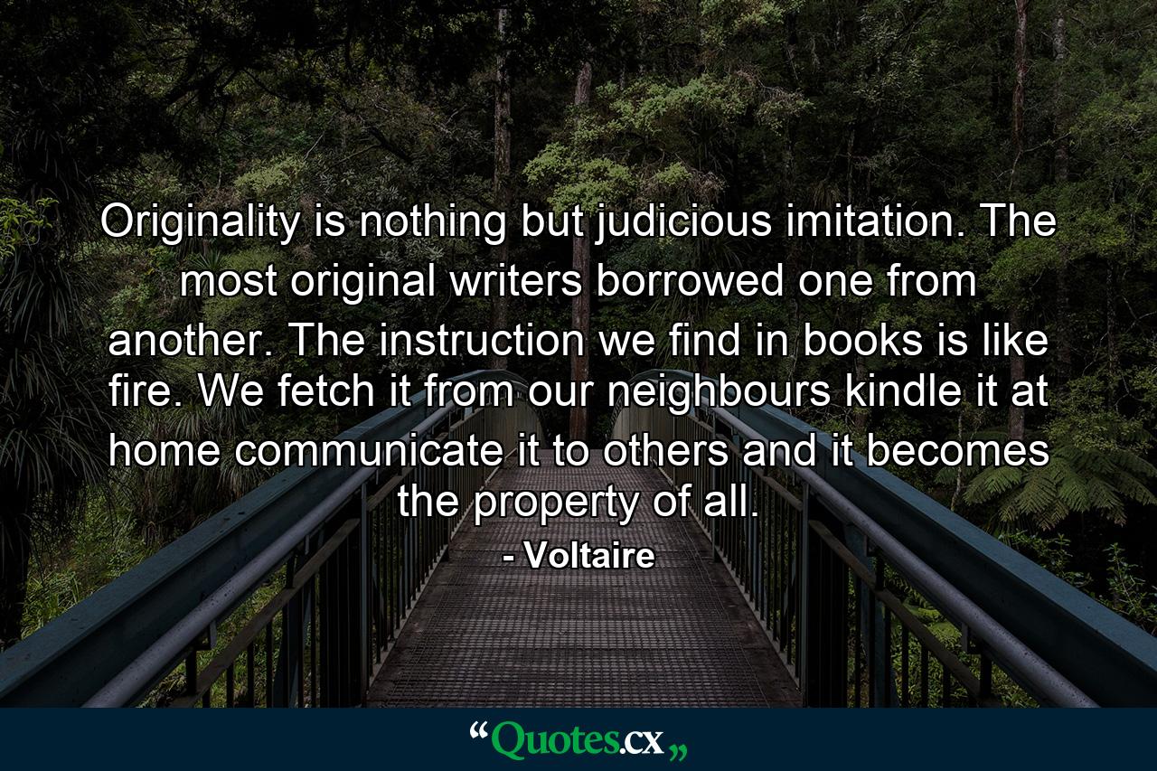 Originality is nothing but judicious imitation. The most original writers borrowed one from another. The instruction we find in books is like fire. We fetch it from our neighbours  kindle it at home  communicate it to others and it becomes the property of all. - Quote by Voltaire