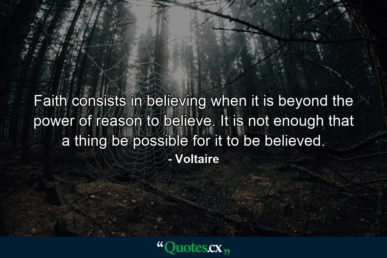 Faith consists in believing when it is beyond the power of reason to believe. It is not enough that a thing be possible for it to be believed. - Quote by Voltaire