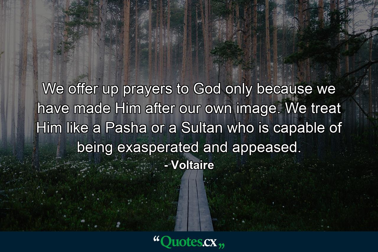 We offer up prayers to God only because we have made Him after our own image. We treat Him like a Pasha  or a Sultan  who is capable of being exasperated and appeased. - Quote by Voltaire