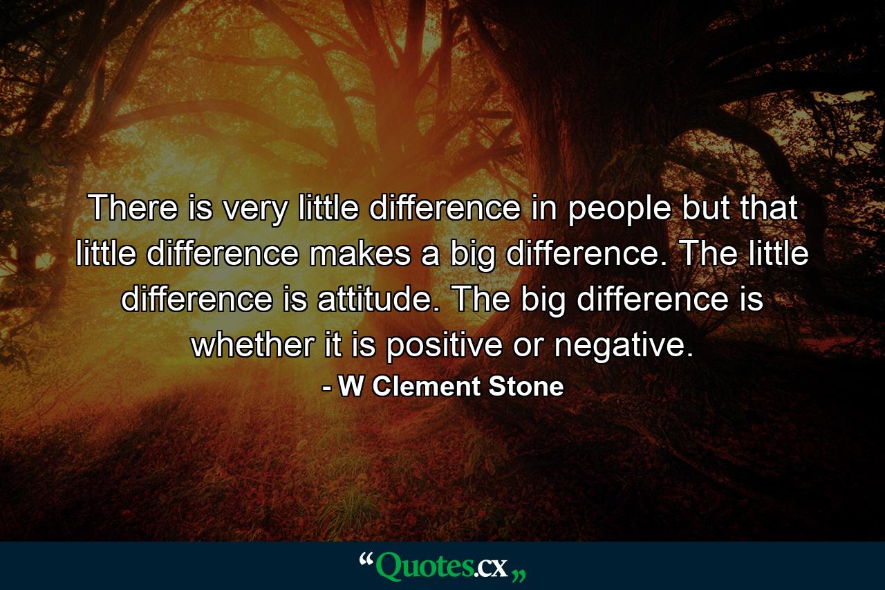 There is very little difference in people  but that little difference makes a big difference. The little difference is attitude. The big difference is whether it is positive or negative. - Quote by W Clement Stone