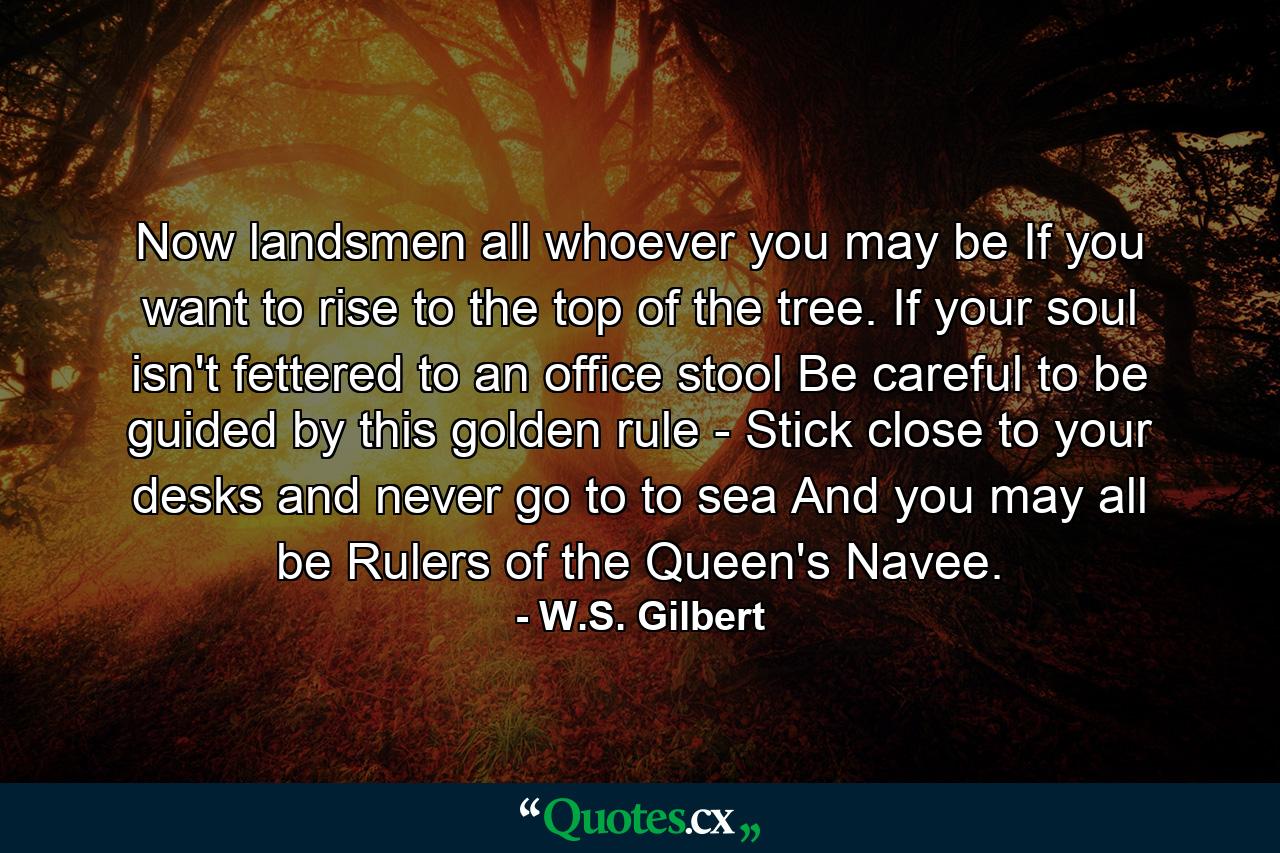 Now landsmen all  whoever you may be  If you want to rise to the top of the tree. If your soul isn't fettered to an office stool  Be careful to be guided by this golden rule -  Stick close to your desks and never go to to sea  And you may all be Rulers of the Queen's Navee. - Quote by W.S. Gilbert