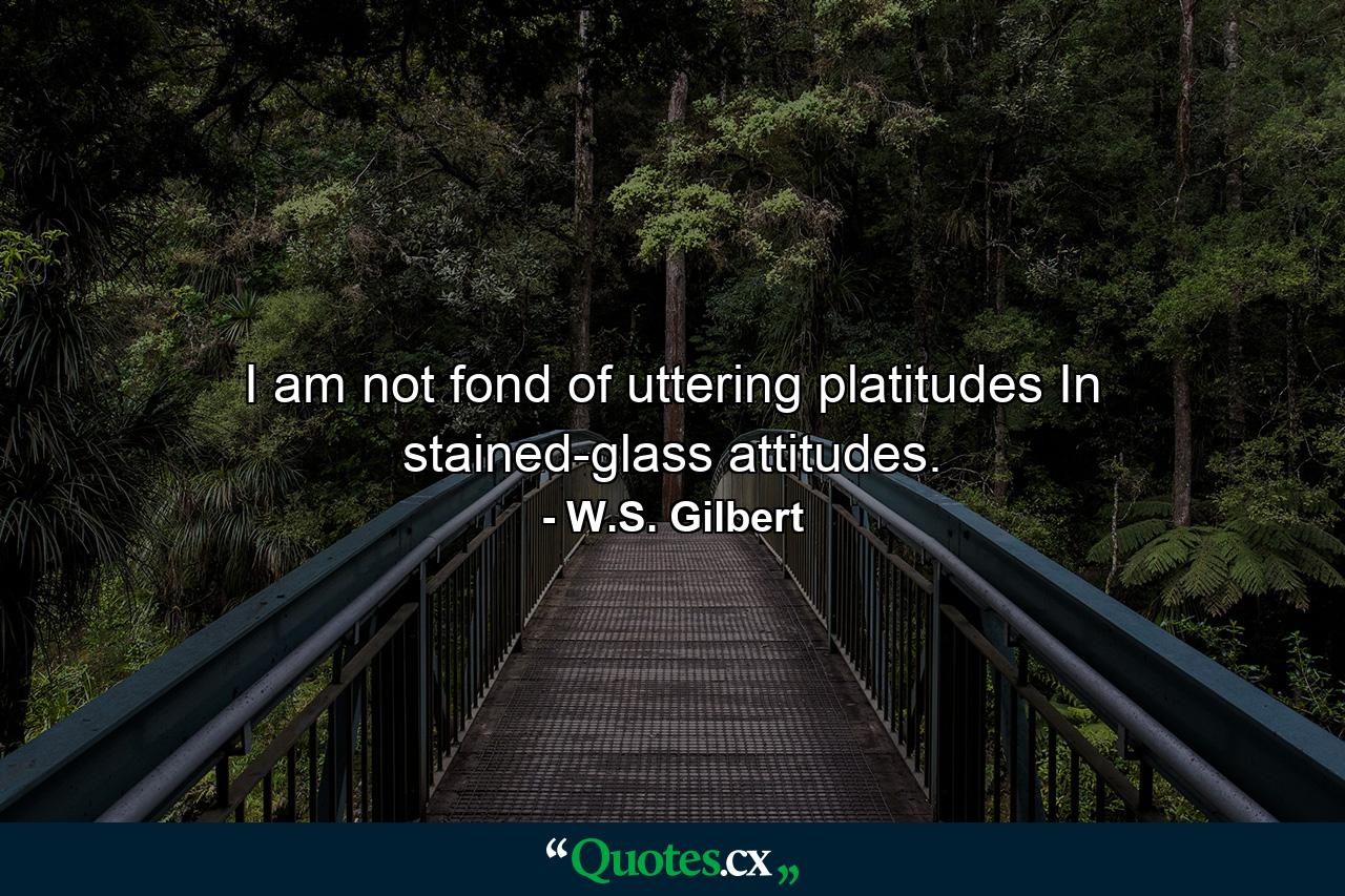 I am not fond of uttering platitudes In stained-glass attitudes. - Quote by W.S. Gilbert