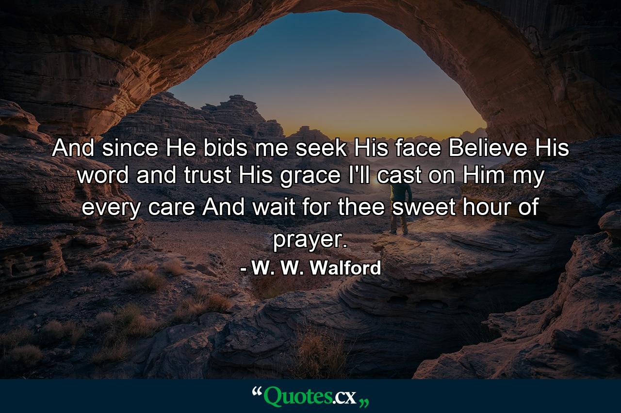 And since He bids me seek His face  Believe His word and trust His grace  I'll cast on Him my every care  And wait for thee  sweet hour of prayer. - Quote by W. W. Walford