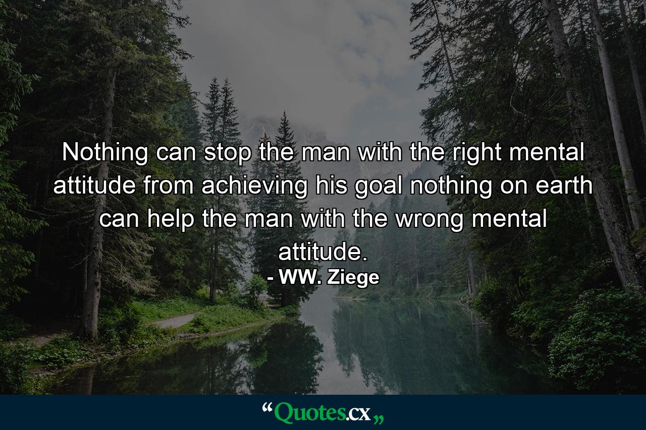 Nothing can stop the man with the right mental attitude from achieving his goal  nothing on earth can help the man with the wrong mental attitude. - Quote by WW. Ziege