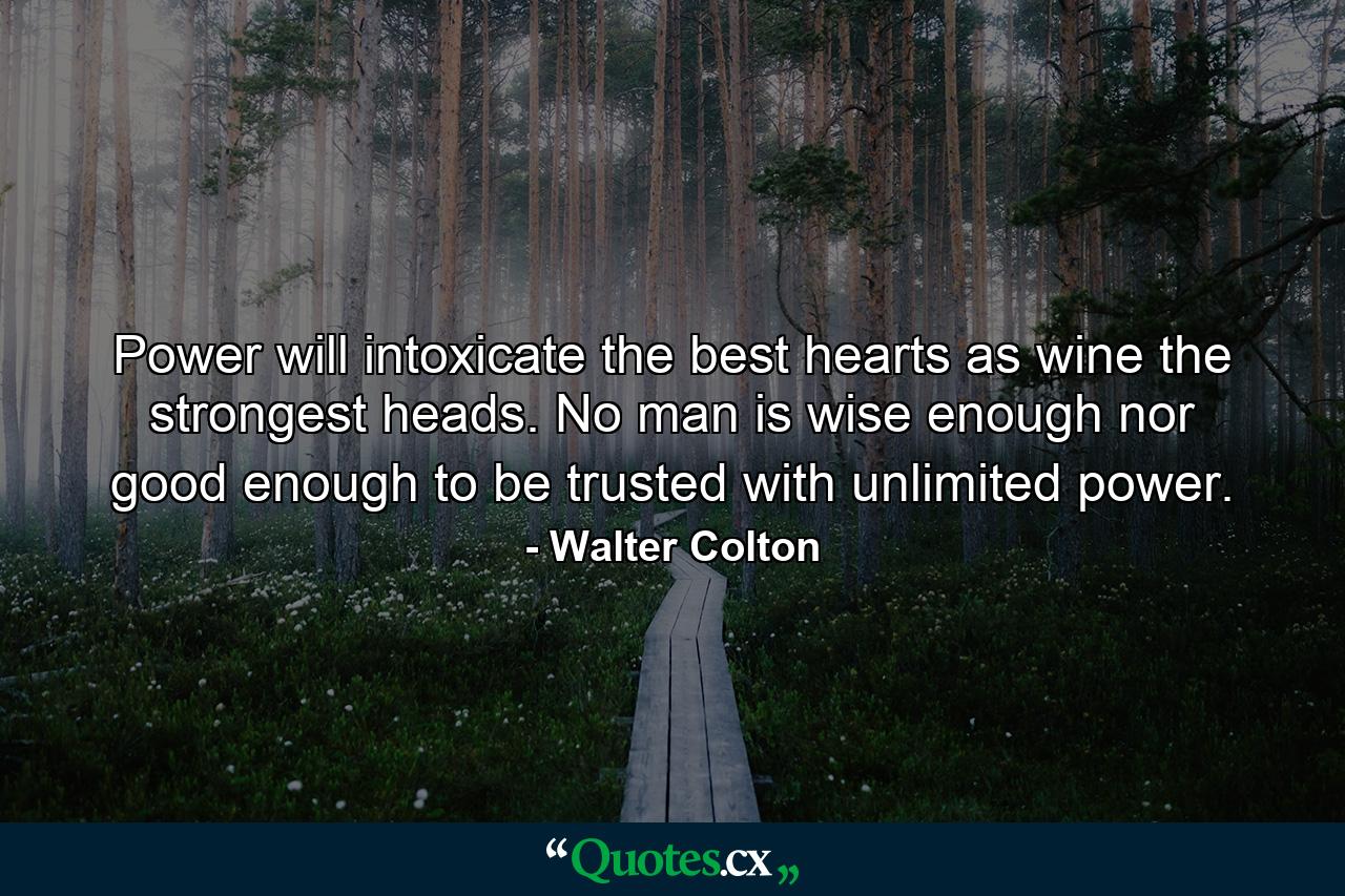 Power will intoxicate the best hearts  as wine the strongest heads. No man is wise enough nor good enough to be trusted with unlimited power. - Quote by Walter Colton