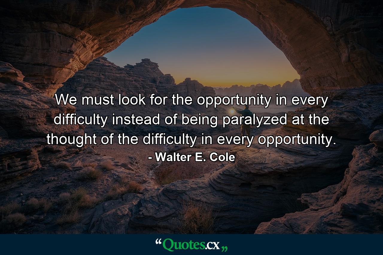 We must look for the opportunity in every difficulty instead of being paralyzed at the thought of the difficulty in every opportunity. - Quote by Walter E. Cole