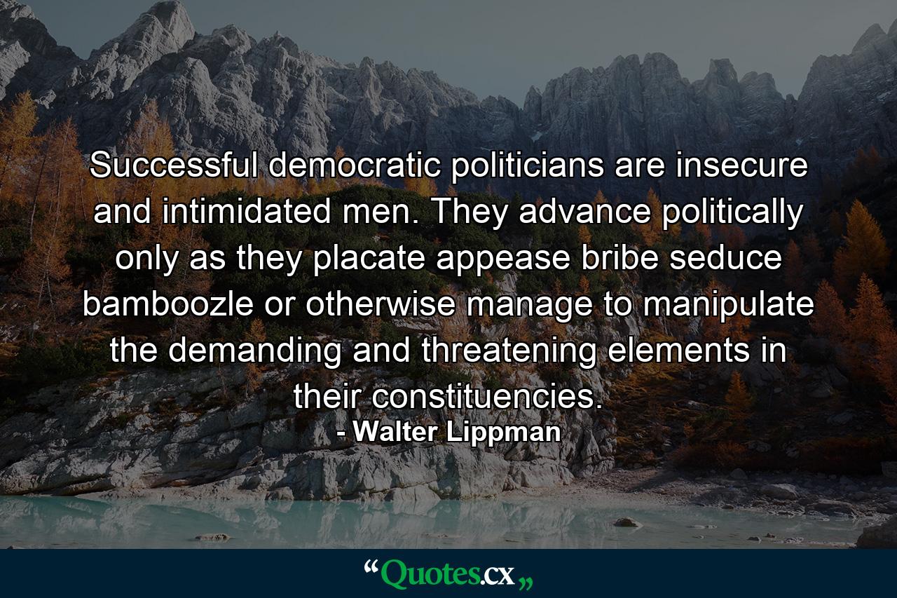 Successful democratic politicians are insecure and intimidated men. They advance politically only as they placate  appease  bribe  seduce  bamboozle or otherwise manage to manipulate the demanding and threatening elements in their constituencies. - Quote by Walter Lippman