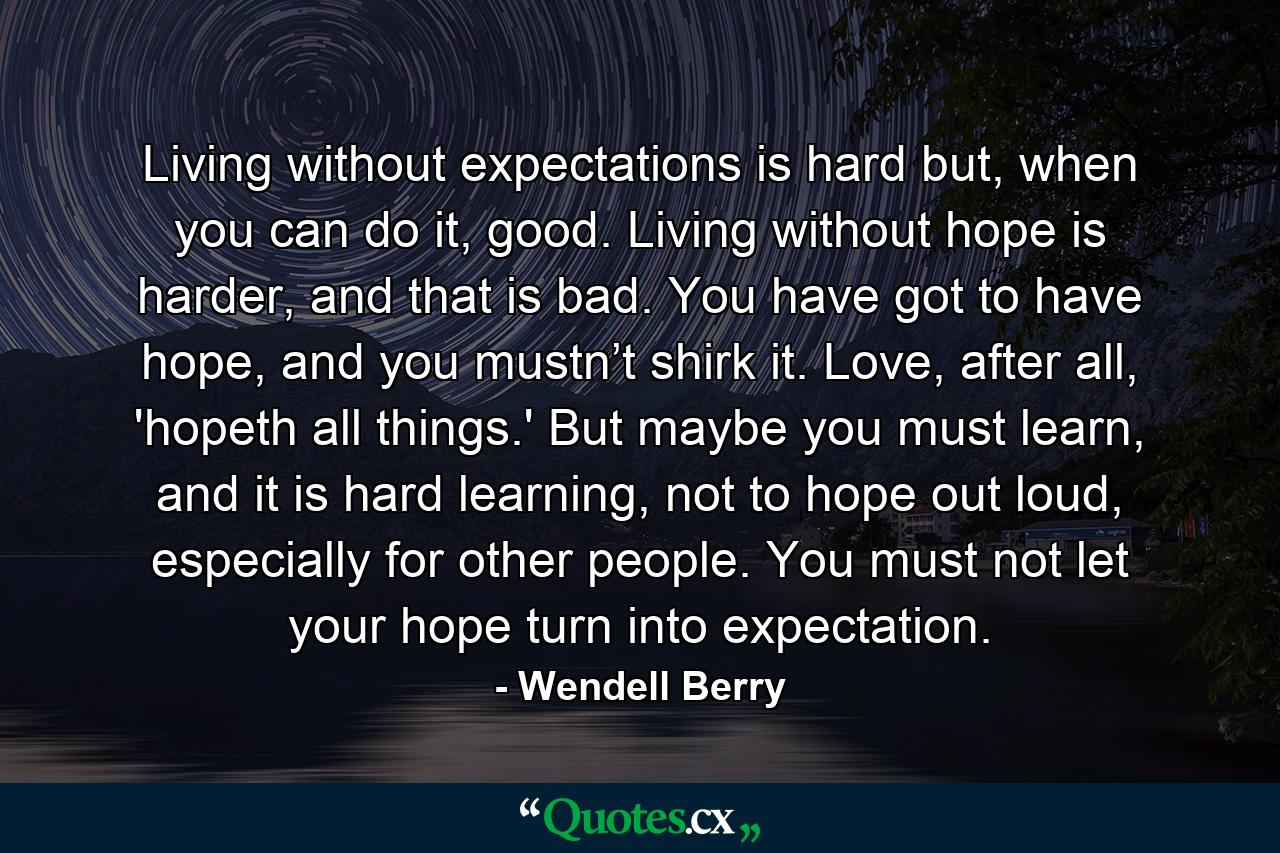 Living without expectations is hard but, when you can do it, good. Living without hope is harder, and that is bad. You have got to have hope, and you mustn’t shirk it. Love, after all, 'hopeth all things.' But maybe you must learn, and it is hard learning, not to hope out loud, especially for other people. You must not let your hope turn into expectation. - Quote by Wendell Berry