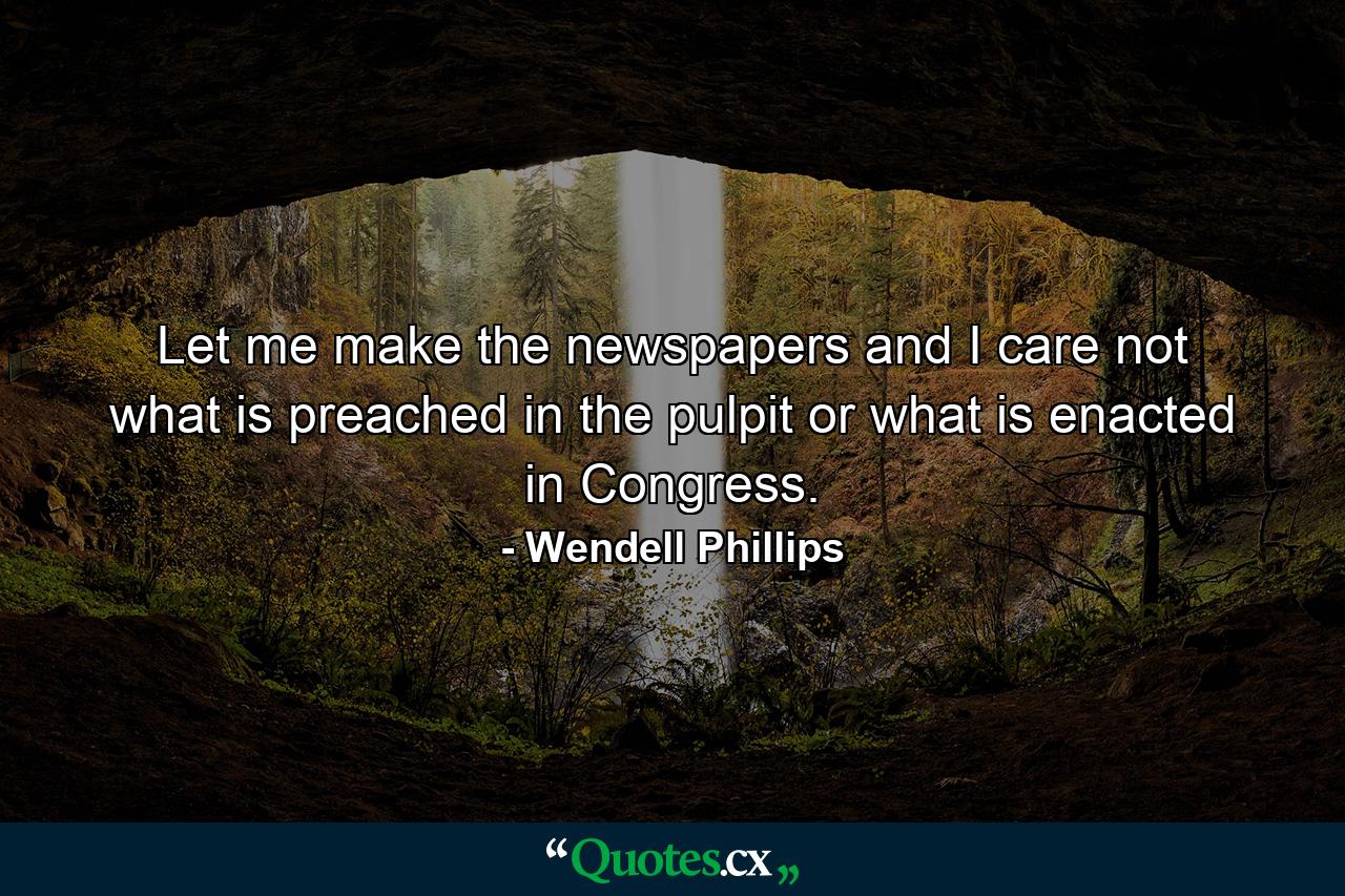 Let me make the newspapers  and I care not what is preached in the pulpit or what is enacted in Congress. - Quote by Wendell Phillips