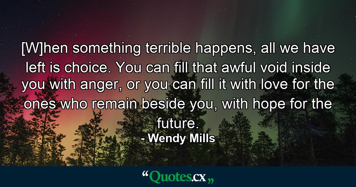 [W]hen something terrible happens, all we have left is choice. You can fill that awful void inside you with anger, or you can fill it with love for the ones who remain beside you, with hope for the future. - Quote by Wendy Mills