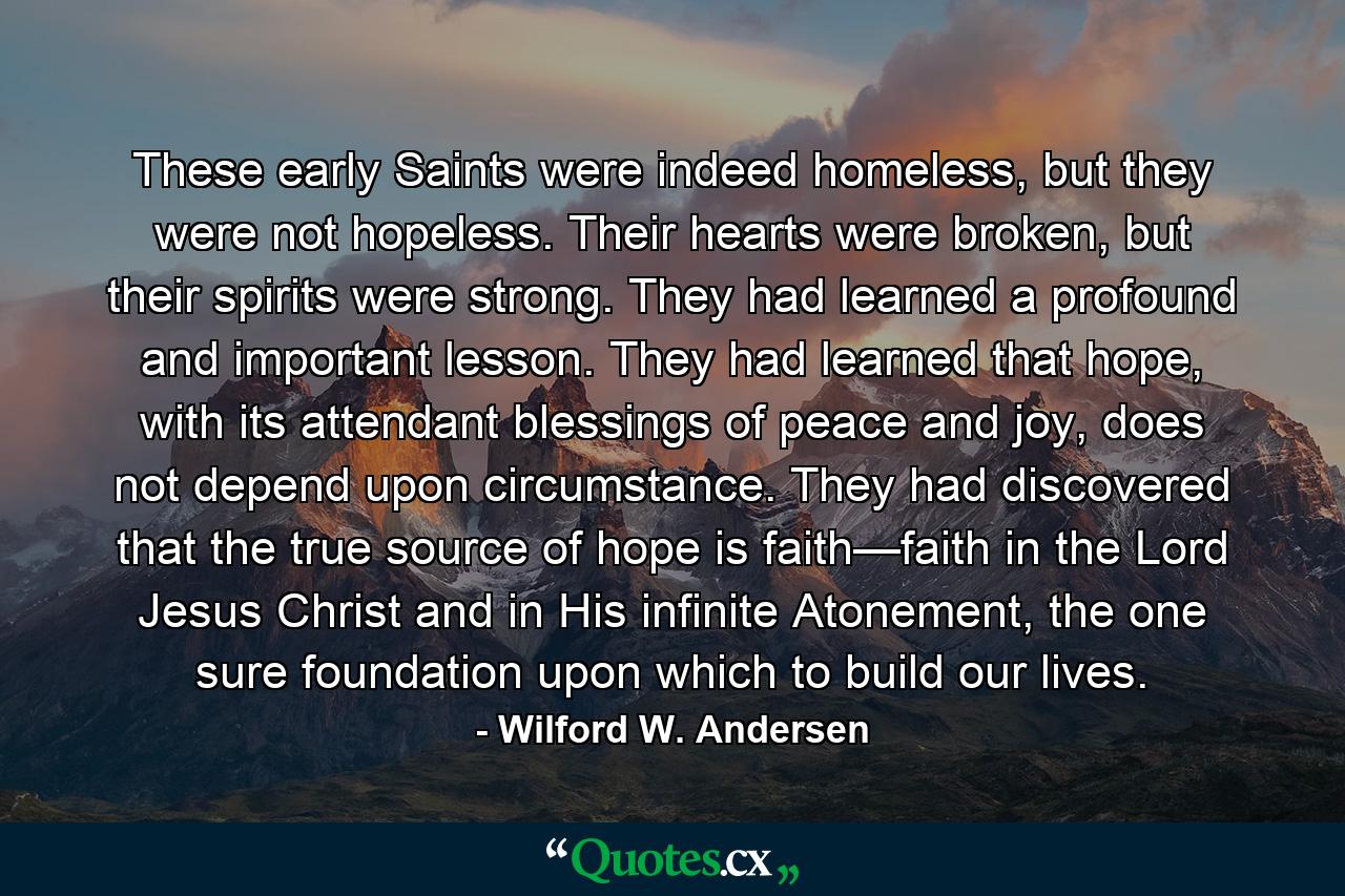 These early Saints were indeed homeless, but they were not hopeless. Their hearts were broken, but their spirits were strong. They had learned a profound and important lesson. They had learned that hope, with its attendant blessings of peace and joy, does not depend upon circumstance. They had discovered that the true source of hope is faith—faith in the Lord Jesus Christ and in His infinite Atonement, the one sure foundation upon which to build our lives. - Quote by Wilford W. Andersen