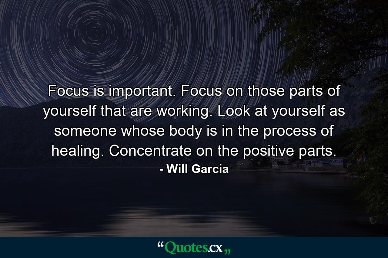 Focus is important. Focus on those parts of yourself that are working. Look at yourself as someone whose body is in the process of healing. Concentrate on the positive parts. - Quote by Will Garcia