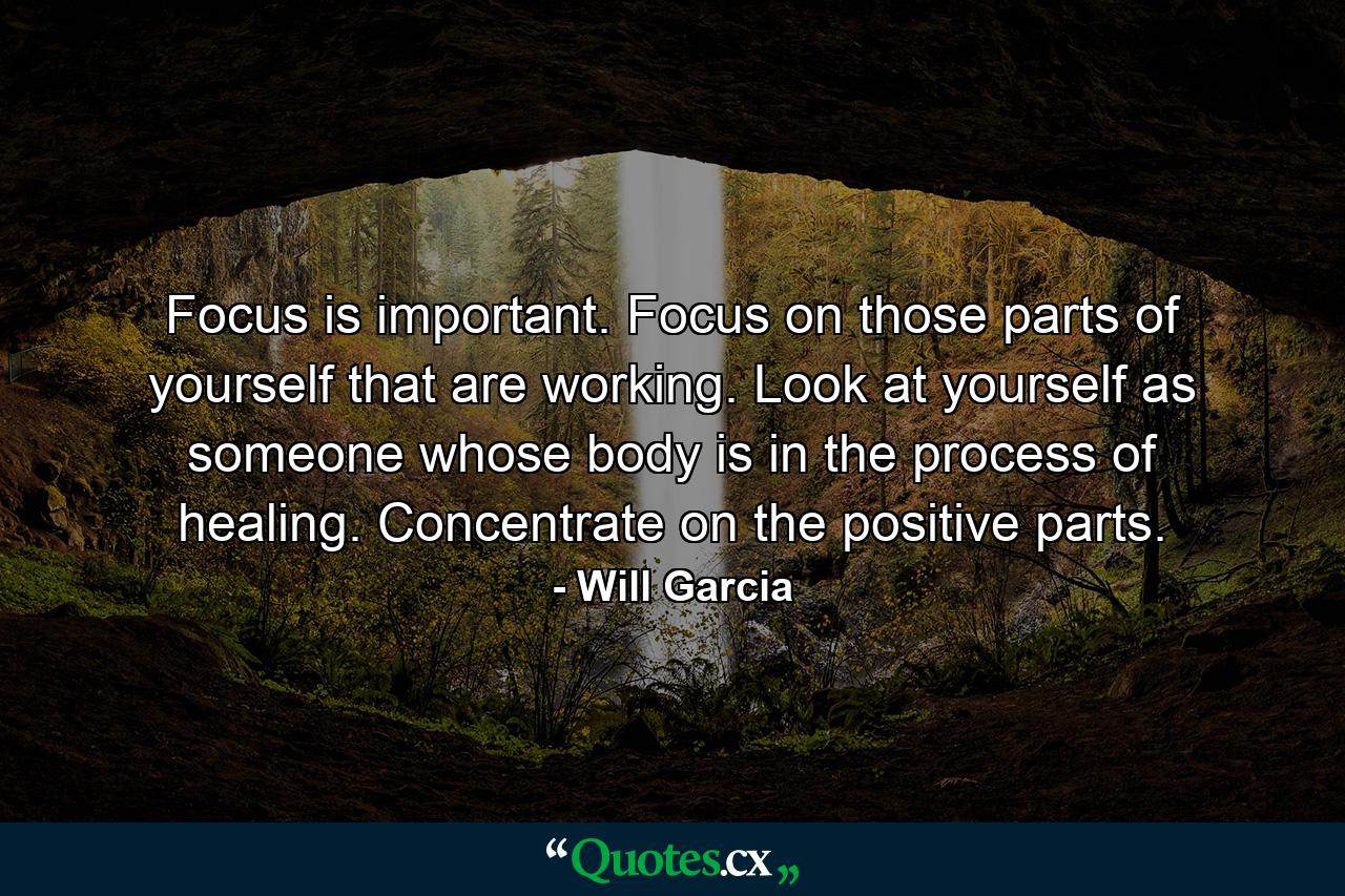 Focus is important. Focus on those parts of yourself that are working. Look at yourself as someone whose body is in the process of healing. Concentrate on the positive parts. - Quote by Will Garcia