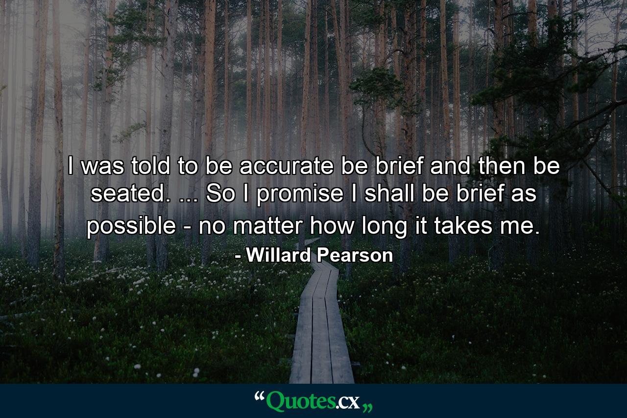 I was told to be accurate  be brief  and then be seated. ... So I promise I shall be brief as possible - no matter how long it takes me. - Quote by Willard Pearson