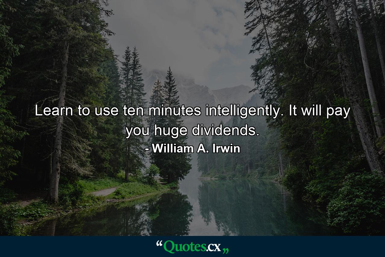 Learn to use ten minutes intelligently. It will pay you huge dividends. - Quote by William A. Irwin