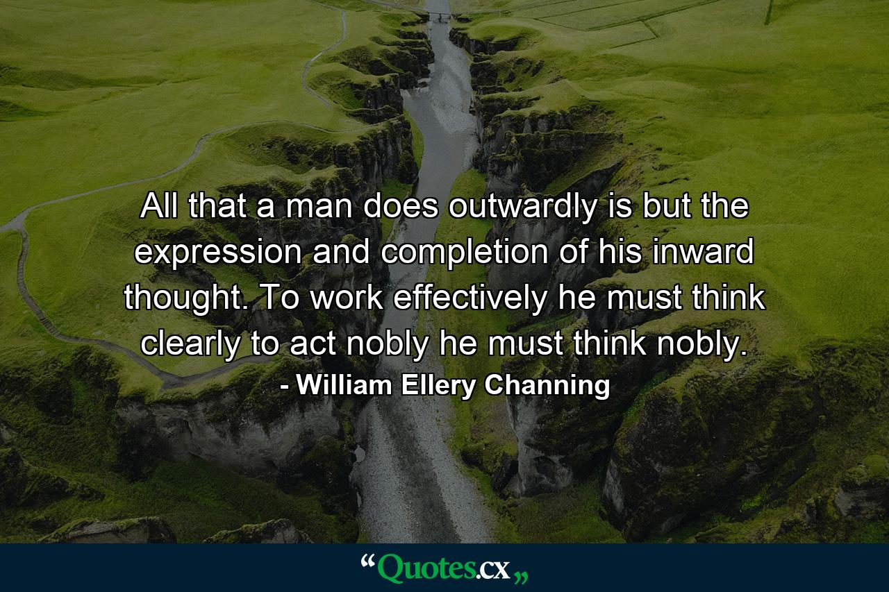 All that a man does outwardly is but the expression and completion of his inward thought. To work effectively  he must think clearly  to act nobly  he must think nobly. - Quote by William Ellery Channing