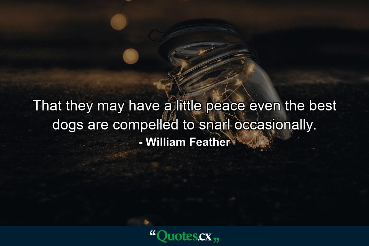 That they may have a little peace  even the best dogs are compelled to snarl occasionally. - Quote by William Feather