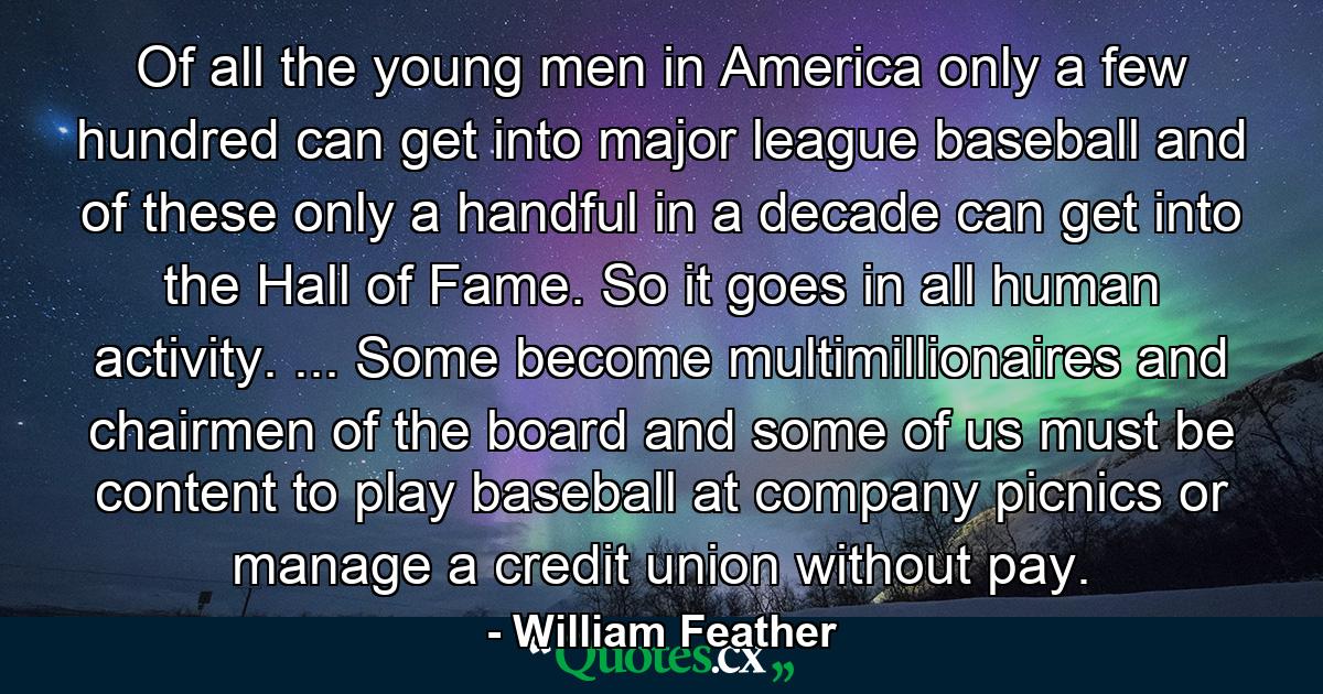 Of all the young men in America  only a few hundred can get into major league baseball  and of these only a handful in a decade can get into the Hall of Fame. So it goes in all human activity. ... Some become multimillionaires and chairmen of the board  and some of us must be content to play baseball at company picnics or manage a credit union without pay. - Quote by William Feather